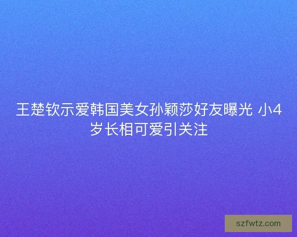 王楚钦示爱韩国美女孙颖莎好友曝光 小4岁长相可爱引关注 王楚钦示爱韩国美女孙颖莎好友曝光 小4岁长相可爱引关注