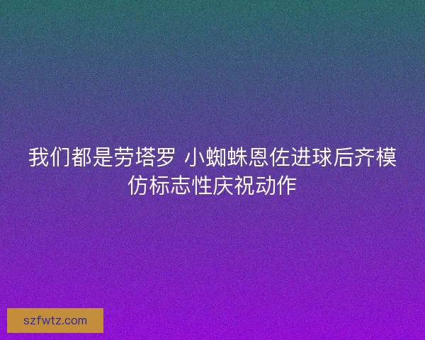 我们都是劳塔罗 小蜘蛛恩佐进球后齐模仿标志性庆祝动作