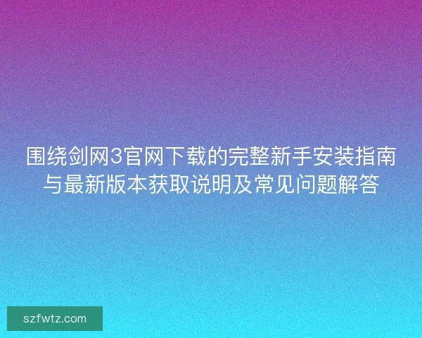 围绕剑网3官网下载的完整新手安装指南与最新版本获取说明及常见问题解答