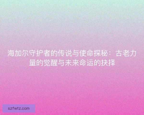 海加尔守护者的传说与使命探秘：古老力量的觉醒与未来命运的抉择