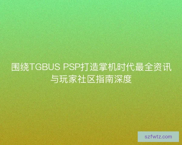 围绕TGBUS PSP打造掌机时代最全资讯与玩家社区指南深度