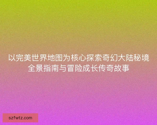 以完美世界地图为核心探索奇幻大陆秘境全景指南与冒险成长传奇故事