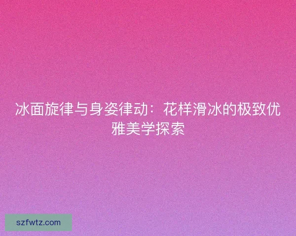 冰面旋律与身姿律动：花样滑冰的极致优雅美学探索