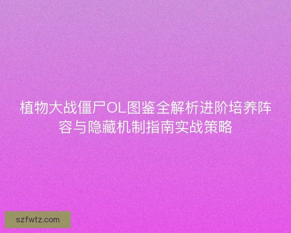 植物大战僵尸OL图鉴全解析进阶培养阵容与隐藏机制指南实战策略