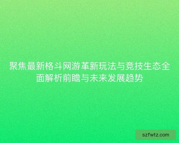 聚焦最新格斗网游革新玩法与竞技生态全面解析前瞻与未来发展趋势