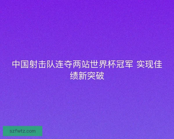 中国射击队连夺两站世界杯冠军 实现佳绩新突破