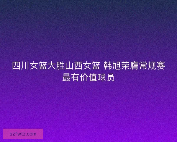 四川女篮大胜山西女篮 韩旭荣膺常规赛最有价值球员