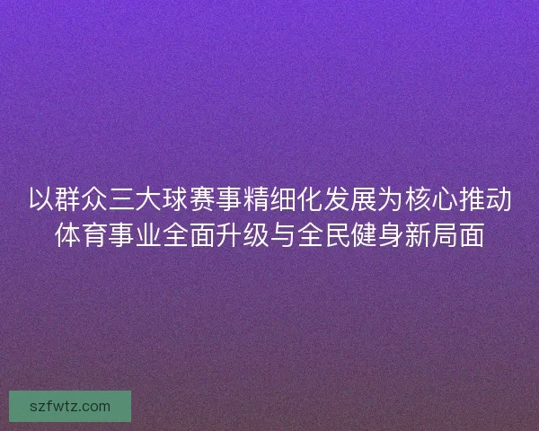 以群众三大球赛事精细化发展为核心推动体育事业全面升级与全民健身新局面
