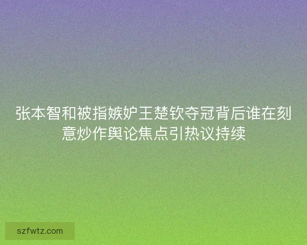 张本智和被指嫉妒王楚钦夺冠背后谁在刻意炒作舆论焦点引热议持续
