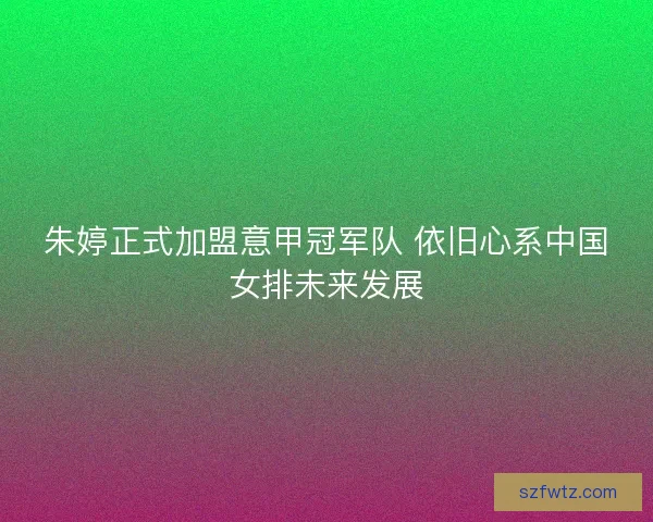 朱婷正式加盟意甲冠军队 依旧心系中国女排未来发展