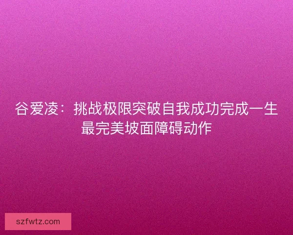 谷爱凌：挑战极限突破自我成功完成一生最完美坡面障碍动作