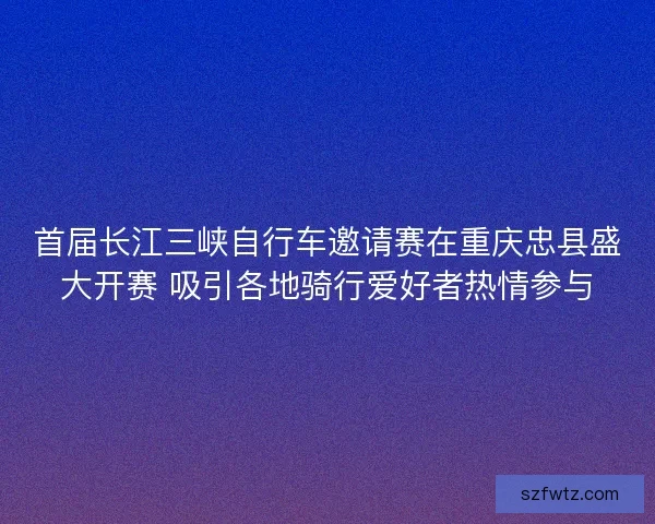 首届长江三峡自行车邀请赛在重庆忠县盛大开赛 吸引各地骑行爱好者热情参与 首届长江三峡自行车邀请赛在重庆忠县盛大开赛 吸引各地骑行爱好者热情参与