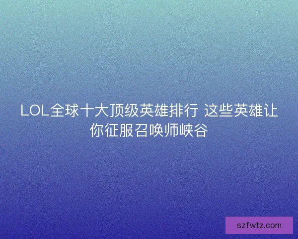 LOL全球十大顶级英雄排行 这些英雄让你征服召唤师峡谷