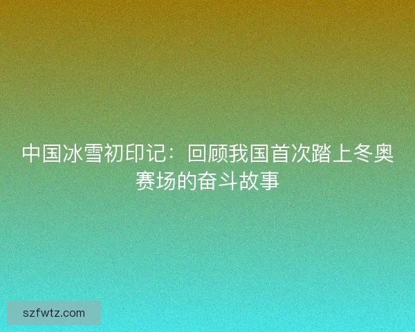 中国冰雪初印记：回顾我国首次踏上冬奥赛场的奋斗故事