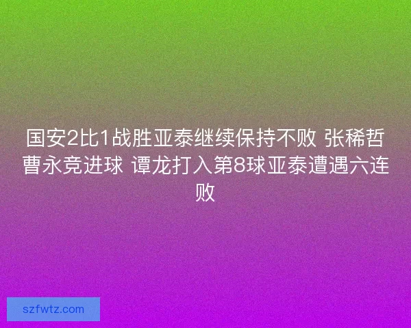 国安2比1战胜亚泰继续保持不败 张稀哲曹永竞进球 谭龙打入第8球亚泰遭遇六连败