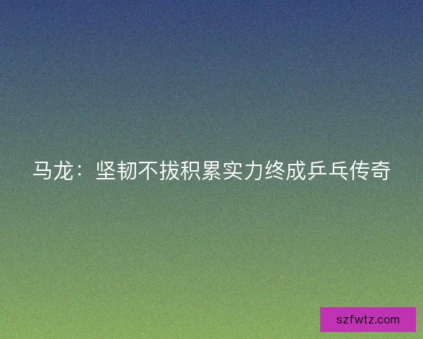 马龙：坚韧不拔积累实力终成乒乓传奇