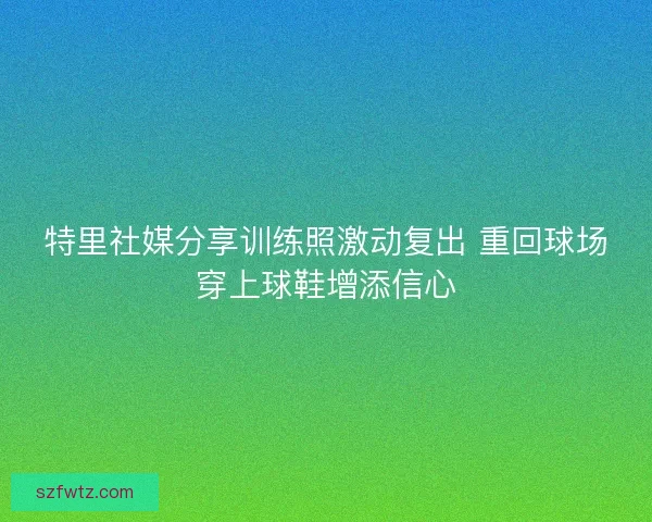 特里社媒分享训练照激动复出 重回球场穿上球鞋增添信心