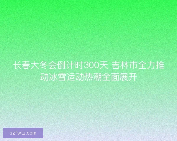 长春大冬会倒计时300天 吉林市全力推动冰雪运动热潮全面展开