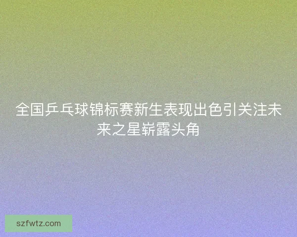 全国乒乓球锦标赛新生表现出色引关注未来之星崭露头角