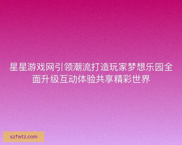 星星游戏网引领潮流打造玩家梦想乐园全面升级互动体验共享精彩世界