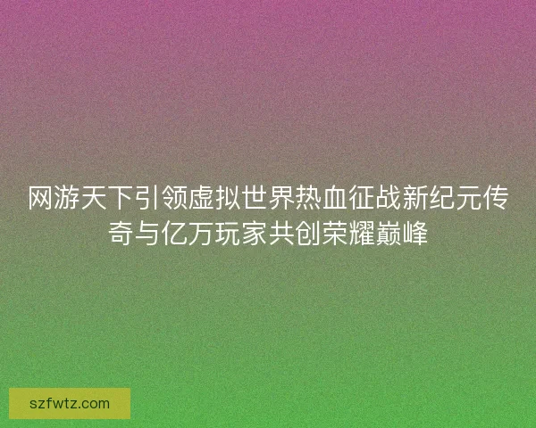 网游天下引领虚拟世界热血征战新纪元传奇与亿万玩家共创荣耀巅峰
