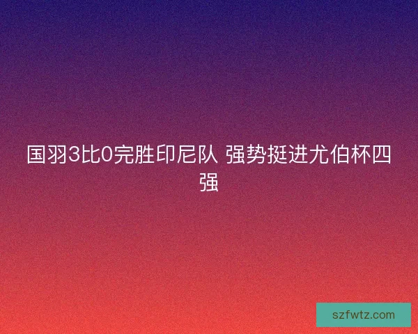 国羽3比0完胜印尼队 强势挺进尤伯杯四强 国羽3比0完胜印尼队 强势挺进尤伯杯四强