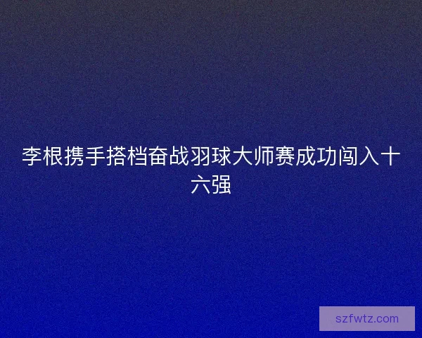 李根携手搭档奋战羽球大师赛成功闯入十六强 李根携手搭档奋战羽球大师赛成功闯入十六强