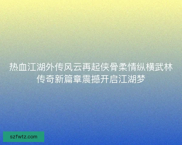 热血江湖外传风云再起侠骨柔情纵横武林传奇新篇章震撼开启江湖梦 热血江湖外传风云再起侠骨柔情纵横武林传奇新篇章震撼开启江湖梦