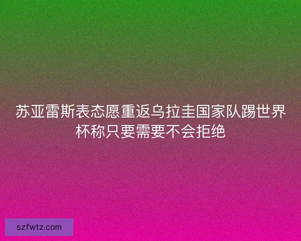 苏亚雷斯表态愿重返乌拉圭国家队踢世界杯称只要需要不会拒绝
