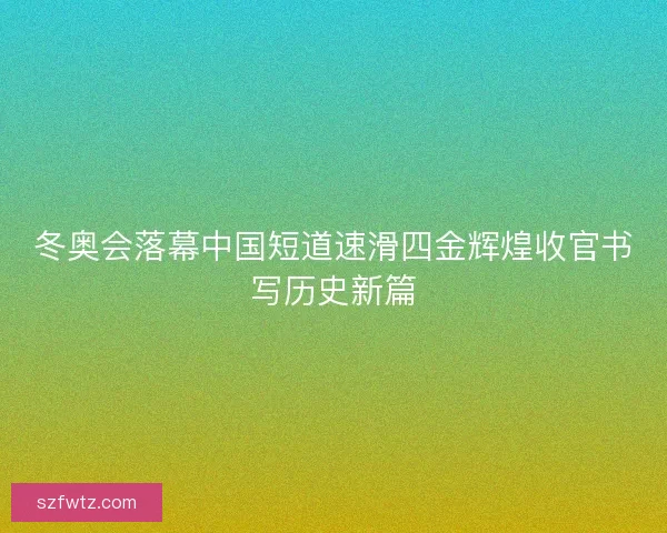 冬奥会落幕中国短道速滑四金辉煌收官书写历史新篇