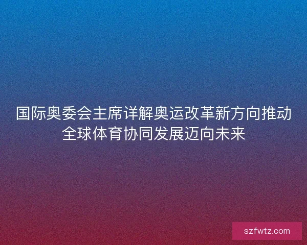 国际奥委会主席详解奥运改革新方向推动全球体育协同发展迈向未来 国际奥委会主席详解奥运改革新方向推动全球体育协同发展迈向未来