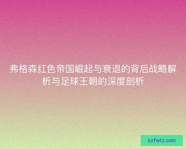 弗格森红色帝国崛起与衰退的背后战略解析与足球王朝的深度剖析 弗格森红色帝国崛起与衰退的背后战略解析与足球王朝的深度剖析