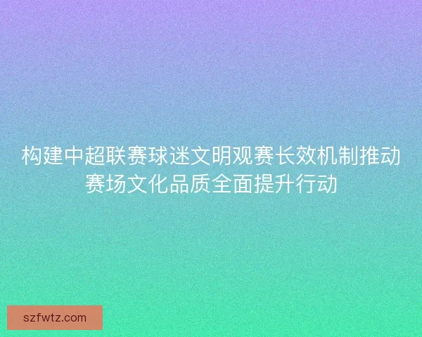 构建中超联赛球迷文明观赛长效机制推动赛场文化品质全面提升行动