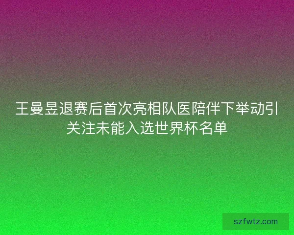 王曼昱退赛后首次亮相队医陪伴下举动引关注未能入选世界杯名单