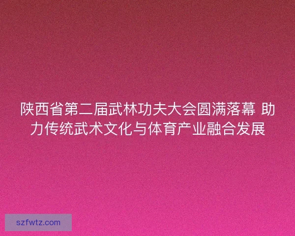 陕西省第二届武林功夫大会圆满落幕 助力传统武术文化与体育产业融合发展 陕西省第二届武林功夫大会圆满落幕 助力传统武术文化与体育产业融合发展