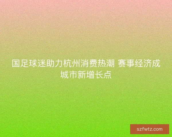 国足球迷助力杭州消费热潮 赛事经济成城市新增长点 国足球迷助力杭州消费热潮 赛事经济成城市新增长点