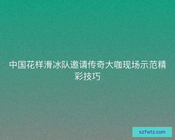 中国花样滑冰队邀请传奇大咖现场示范精彩技巧 中国花样滑冰队邀请传奇大咖现场示范精彩技巧